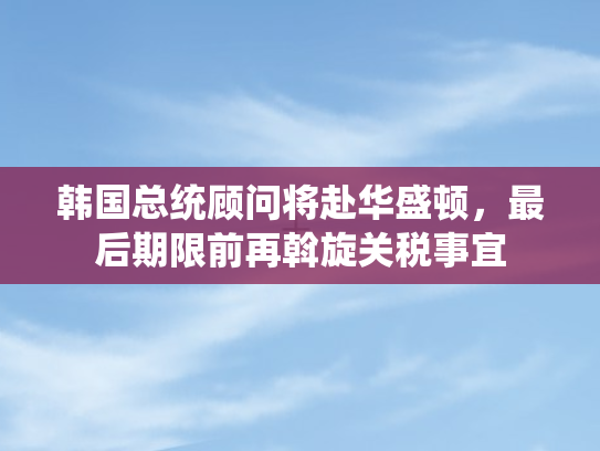 韩国总统顾问将赴华盛顿	，最后期限前再斡旋关税事宜