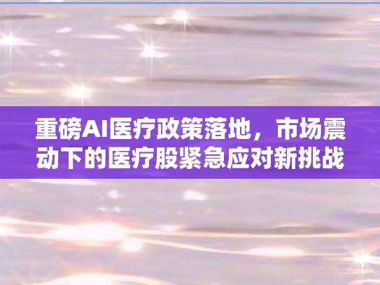 重磅AI医疗政策落地，市场震动下的医疗股紧急应对新挑战