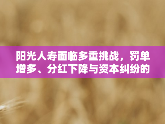 阳光人寿面临多重挑战，罚单增多	、分红下降与资本纠纷的深层剖析