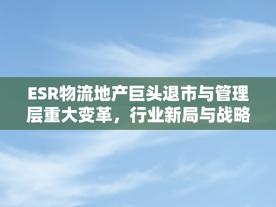 ESR物流地产巨头退市与管理层重大变革，行业新局与战略重构