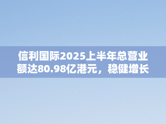 信利国际2025上半年总营业额达80.98亿港元，稳健增长背后的战略布局与行业洞察