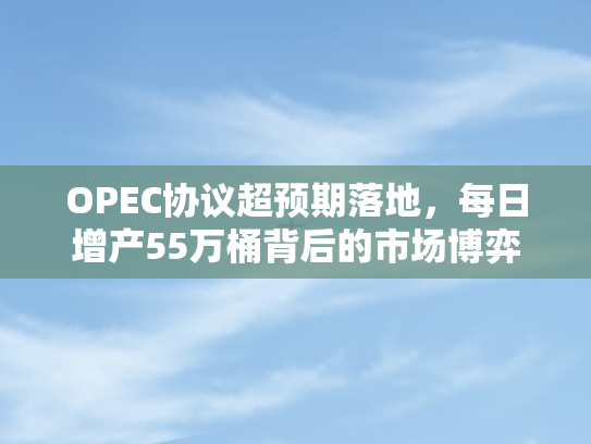 OPEC协议超预期落地，每日增产55万桶背后的市场博弈与未来展望