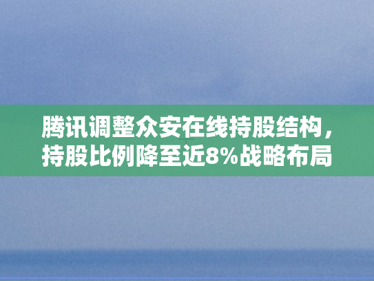腾讯调整众安在线持股结构，持股比例降至近8%战略布局新动向与行业影响解析