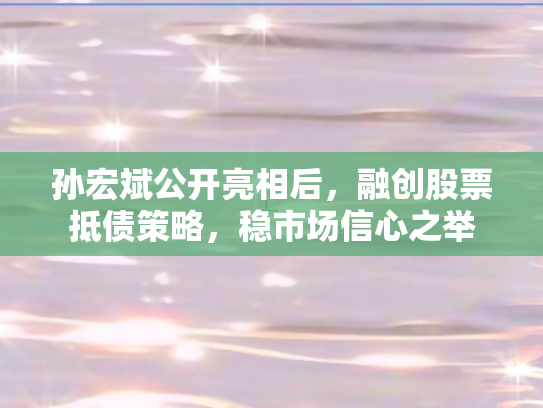 孙宏斌公开亮相后	，融创股票抵债策略，稳市场信心之举