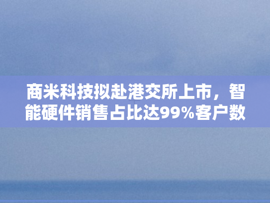 商米科技拟赴港交所上市，智能硬件销售占比达99%客户数量连续下滑三年引关注