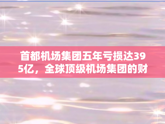 首都机场集团五年亏损达395亿，全球顶级机场集团的财务困境揭秘！