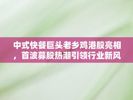 中式快餐巨头老乡鸡港股亮相，首波募股热潮引领行业新风向