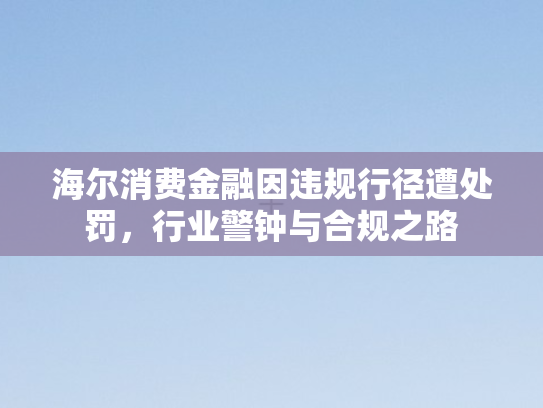 海尔消费金融因违规行径遭处罚，行业警钟与合规之路