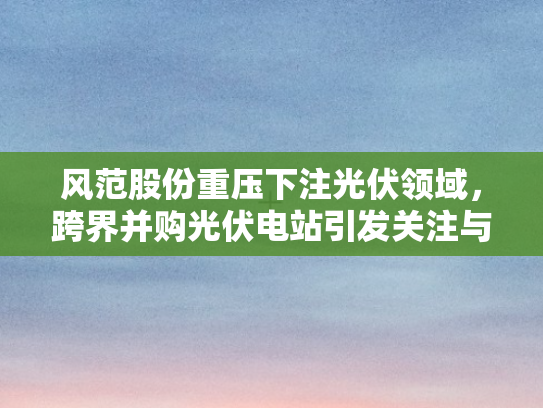 风范股份重压下注光伏领域，跨界并购光伏电站引发关注与争议