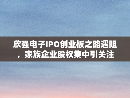 欣强电子IPO创业板之路遇阻，家族企业股权集中引关注