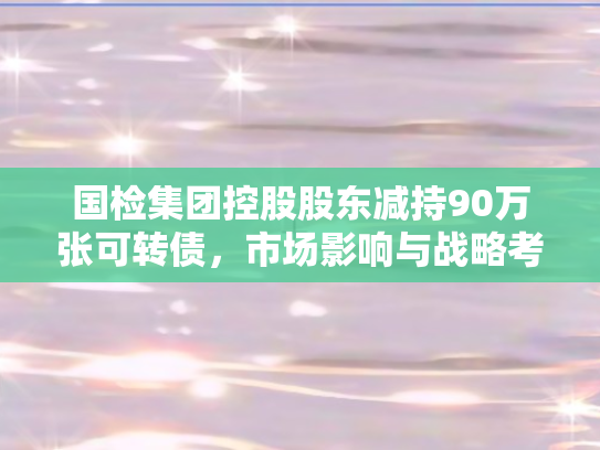 国检集团控股股东减持90万张可转债，市场影响与战略考量