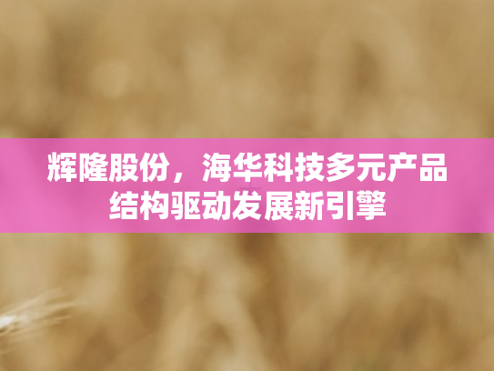 辉隆股份，海华科技多元产品结构驱动发展新引擎
