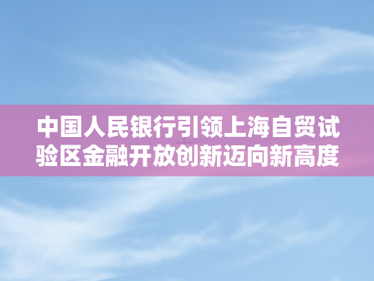 中国人民银行引领上海自贸试验区金融开放创新迈向新高度