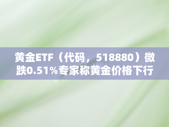 黄金ETF（代码，518880）微跌0.51%专家称黄金价格下行受限