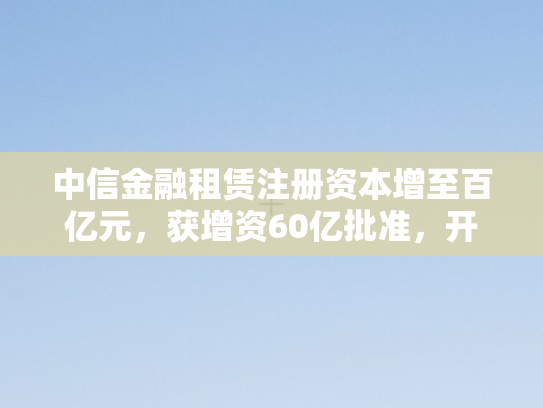 中信金融租赁注册资本增至百亿元，获增资60亿批准，开启发展新篇章