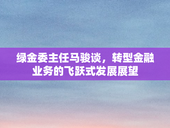 绿金委主任马骏谈，转型金融业务的飞跃式发展展望