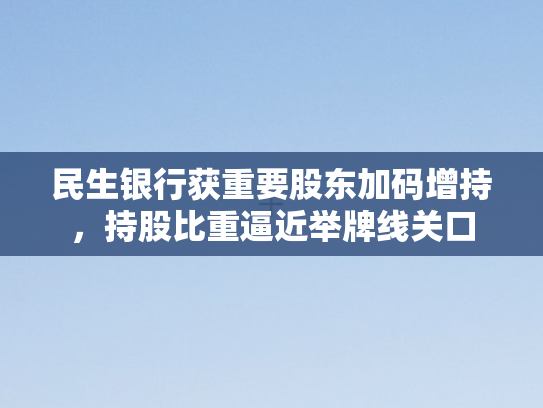 民生银行获重要股东加码增持，持股比重逼近举牌线关口