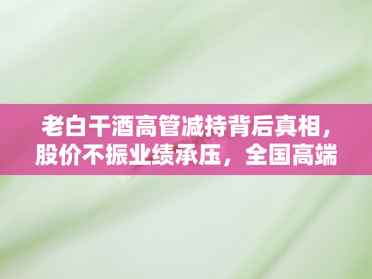 老白干酒高管减持背后真相	，股价不振业绩承压，全国高端化转型困境重重难解