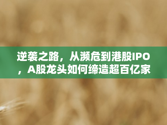 逆袭之路，从濒危到港股IPO	，A股龙头如何缔造超百亿家族财富传奇