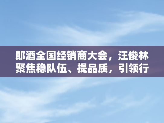 郎酒全国经销商大会，汪俊林聚焦稳队伍、提品质，引领行业新风向