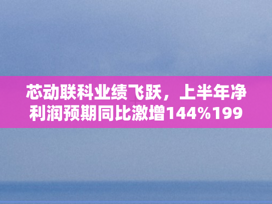 芯动联科业绩飞跃，上半年净利润预期同比激增144%199%技术驱动下的高增长奇迹