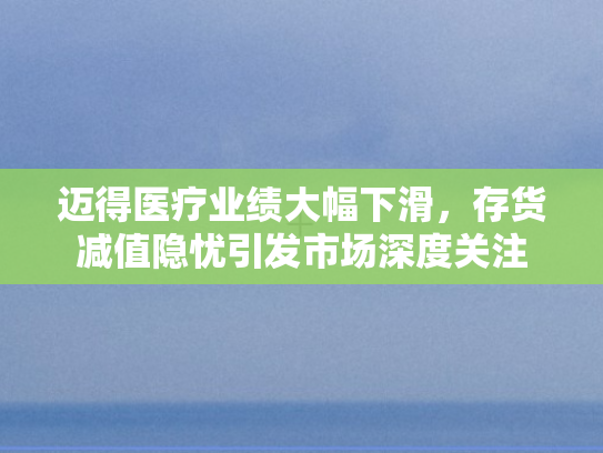 迈得医疗业绩大幅下滑	，存货减值隐忧引发市场深度关注