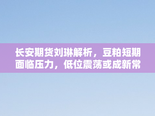 长安期货刘琳解析，豆粕短期面临压力	，低位震荡或成新常态
