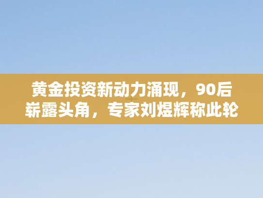 黄金投资新动力涌现，90后崭露头角，专家刘煜辉称此轮黄金牛市只是序幕