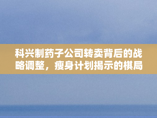 科兴制药子公司转卖背后的战略调整，瘦身计划揭示的棋局深度解析