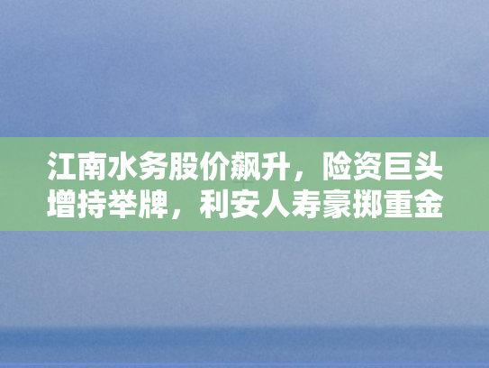 江南水务股价飙升	，险资巨头增持举牌，利安人寿豪掷重金布局