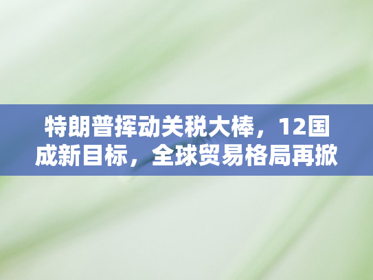 特朗普挥动关税大棒，12国成新目标	，全球贸易格局再掀波澜