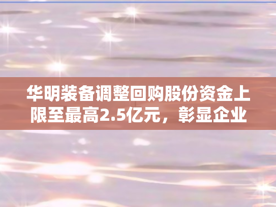 华明装备调整回购股份资金上限至最高2.5亿元，彰显企业信心与战略布局