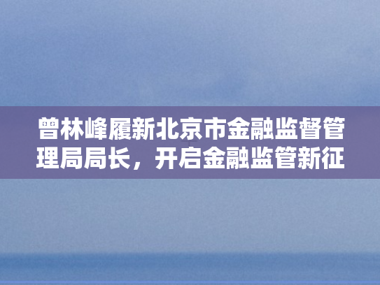 曾林峰履新北京市金融监督管理局局长，开启金融监管新征程	，护航首都经济高质量发展