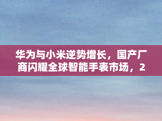华为与小米逆势增长	，国产厂商闪耀全球智能手表市场，2025年Q1市场降温仍创佳绩