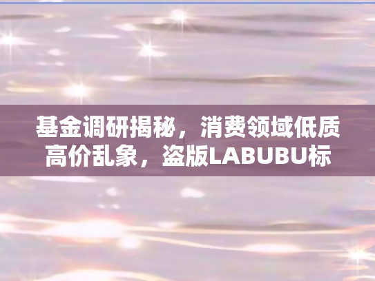 基金调研揭秘	，消费领域低质高价乱象，盗版LABUBU标价低廉背后的隐忧