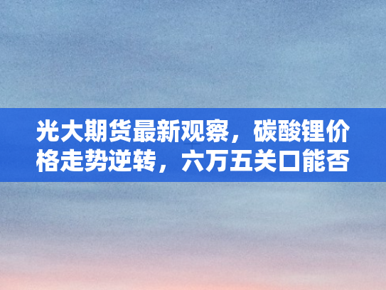 光大期货最新观察，碳酸锂价格走势逆转，六万五关口能否守住？