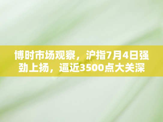 博时市场观察，沪指7月4日强劲上扬，逼近3500点大关深度解析