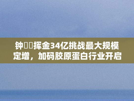 钟睒睒挥金34亿挑战最大规模定增，加码胶原蛋白行业开启财富之门