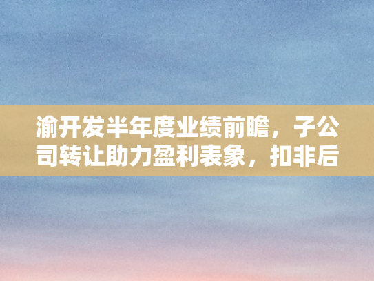 渝开发半年度业绩前瞻，子公司转让助力盈利表象，扣非后亏损挑战犹存