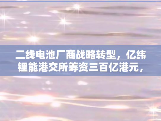 二线电池厂商战略转型，亿纬锂能港交所筹资三百亿港元	，开启海外市场新征程