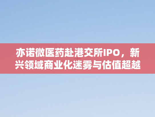 亦诺微医药赴港交所IPO，新兴领域商业化迷雾与估值超越背后的冷思考