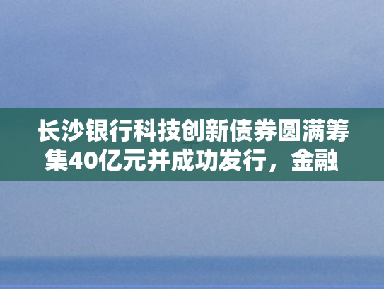 长沙银行科技创新债券圆满筹集40亿元并成功发行，金融赋能科技新引擎