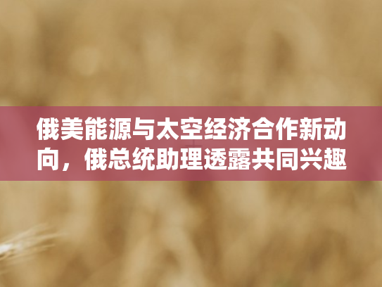 俄美能源与太空经济合作新动向，俄总统助理透露共同兴趣