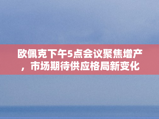 欧佩克下午5点会议聚焦增产，市场期待供应格局新变化