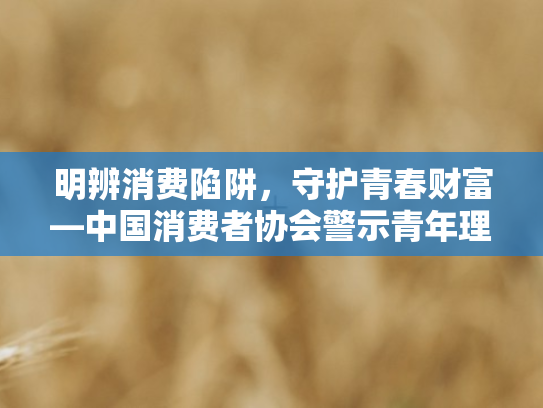 明辨消费陷阱	，守护青春财富—中国消费者协会警示青年理性消费与网络借贷风险