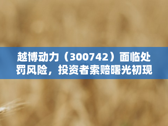 越博动力（300742）面临处罚风险，投资者索赔曙光初现