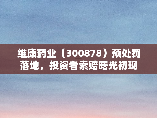 维康药业（300878）预处罚落地，投资者索赔曙光初现