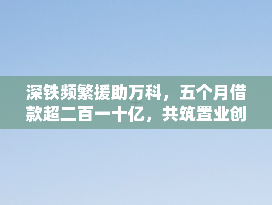 深铁频繁援助万科，五个月借款超二百一十亿，共筑置业创新高地