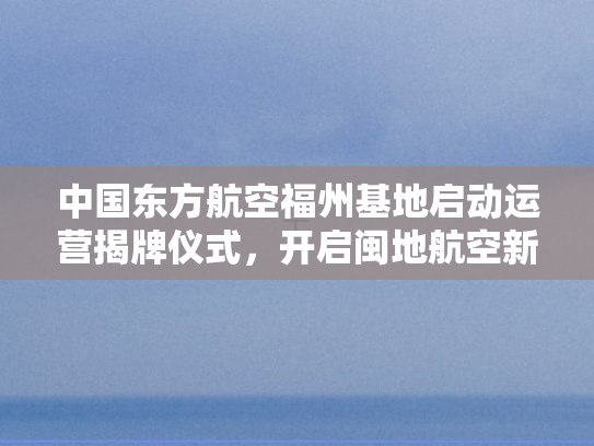 中国东方航空福州基地启动运营揭牌仪式，开启闽地航空新篇章