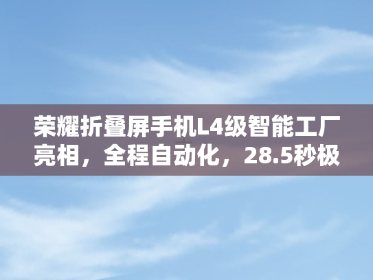 荣耀折叠屏手机L4级智能工厂亮相	，全程自动化，28.5秒极速生产一台手机